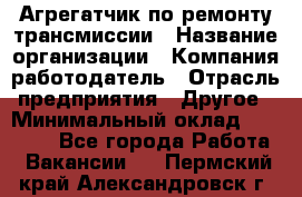 Агрегатчик по ремонту трансмиссии › Название организации ­ Компания-работодатель › Отрасль предприятия ­ Другое › Минимальный оклад ­ 50 000 - Все города Работа » Вакансии   . Пермский край,Александровск г.